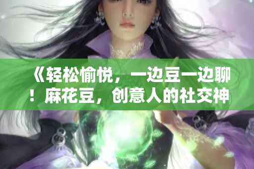 《轻松愉悦，一边豆一边聊！麻花豆，创意人的社交神器》
