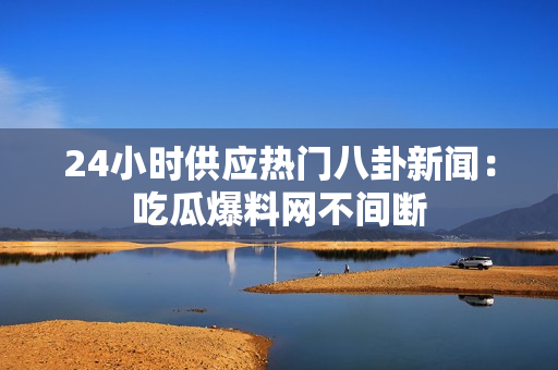 24小时供应热门八卦新闻：吃瓜爆料网不间断