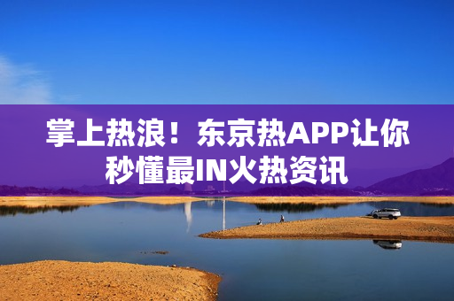 掌上热浪！东京热APP让你秒懂最IN火热资讯