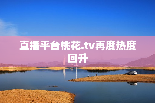直播平台桃花.tv再度热度回升