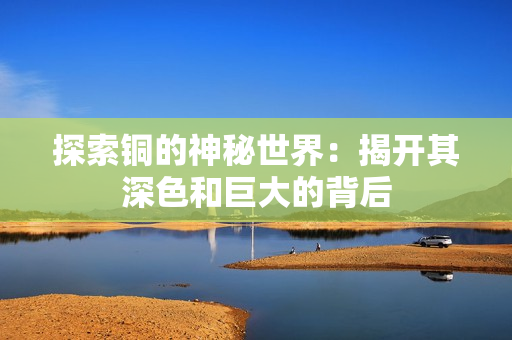 探索铜的神秘世界：揭开其深色和巨大的背后