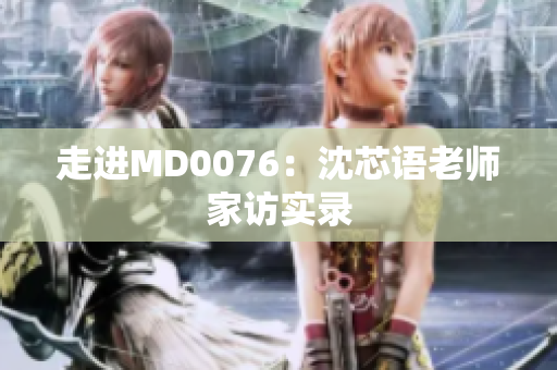 走进MD0076：沈芯语老师家访实录
