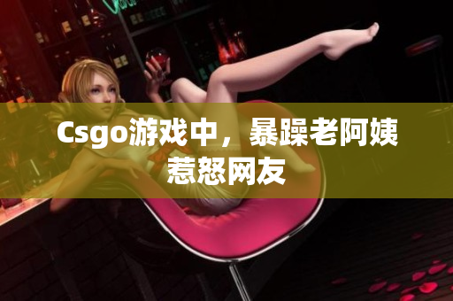 Csgo游戏中，暴躁老阿姨惹怒网友