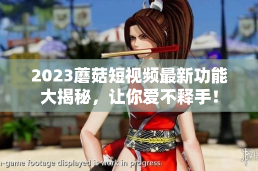 2023蘑菇短视频最新功能大揭秘，让你爱不释手！