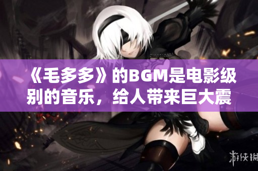 《毛多多》的BGM是电影级别的音乐，给人带来巨大震撼！