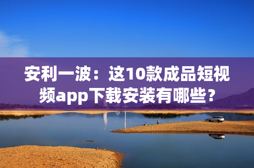 安利一波：这10款成品短视频app下载安装有哪些？