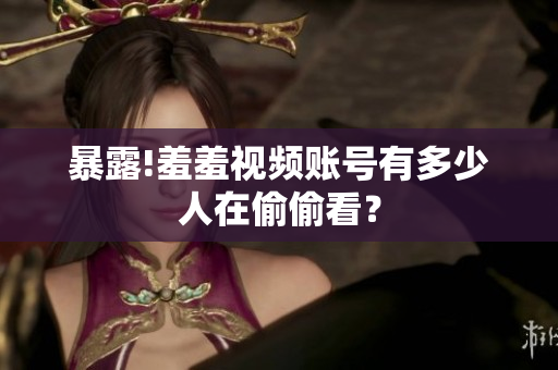 暴露!羞羞视频账号有多少人在偷偷看？