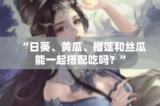 “日葵、黄瓜、榴莲和丝瓜能一起搭配吃吗？”