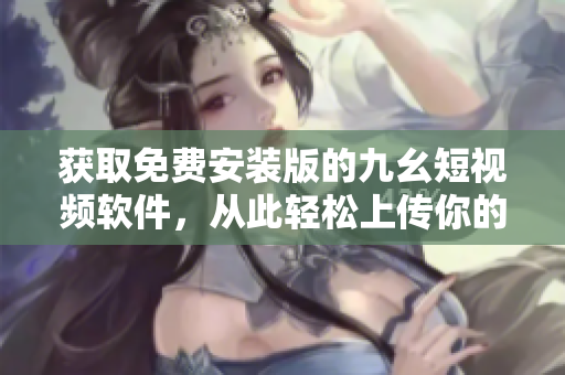 获取免费安装版的九幺短视频软件，从此轻松上传你的创意视频