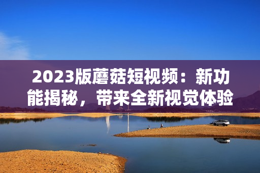 2023版蘑菇短视频：新功能揭秘，带来全新视觉体验！
