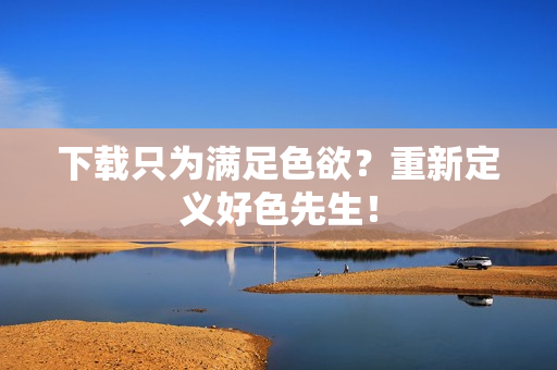 下载只为满足色欲？重新定义好色先生！