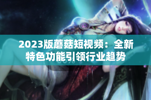 2023版蘑菇短视频：全新特色功能引领行业趋势