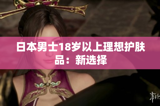 日本男士18岁以上理想护肤品：新选择
