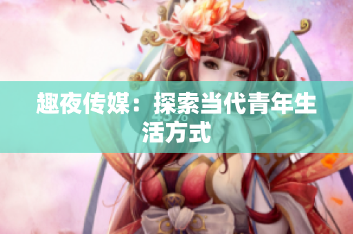 趣夜传媒：探索当代青年生活方式