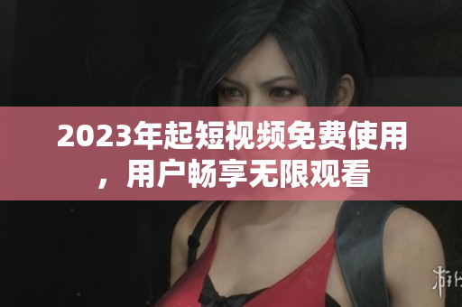 2023年起短视频免费使用，用户畅享无限观看