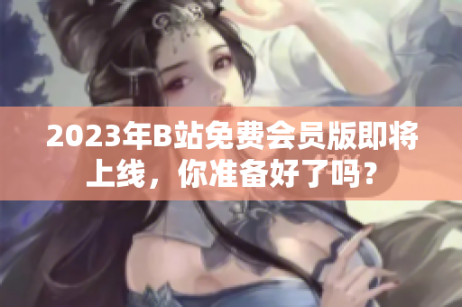 2023年B站免费会员版即将上线，你准备好了吗？
