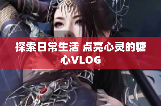 探索日常生活 点亮心灵的糖心VLOG