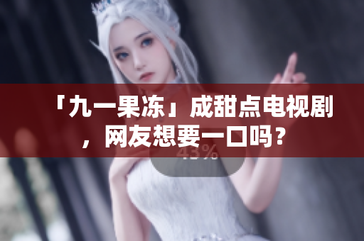 「九一果冻」成甜点电视剧，网友想要一口吗？