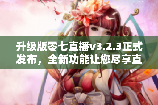 升级版零七直播v3.2.3正式发布，全新功能让您尽享直播乐趣