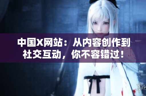 中国X网站：从内容创作到社交互动，你不容错过！