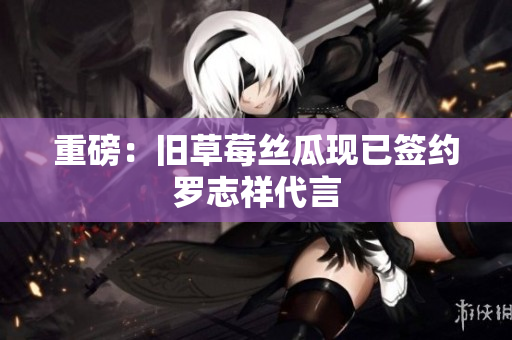 重磅：旧草莓丝瓜现已签约罗志祥代言