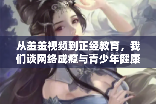 从羞羞视频到正经教育，我们谈网络成瘾与青少年健康