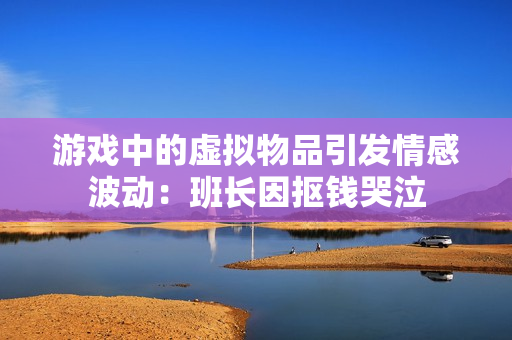 游戏中的虚拟物品引发情感波动：班长因抠钱哭泣