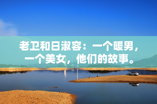 老卫和日淑容：一个暖男，一个美女，他们的故事。