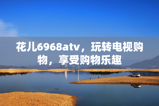 花儿6968atv，玩转电视购物，享受购物乐趣