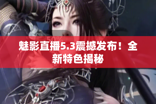 魅影直播5.3震撼发布！全新特色揭秘