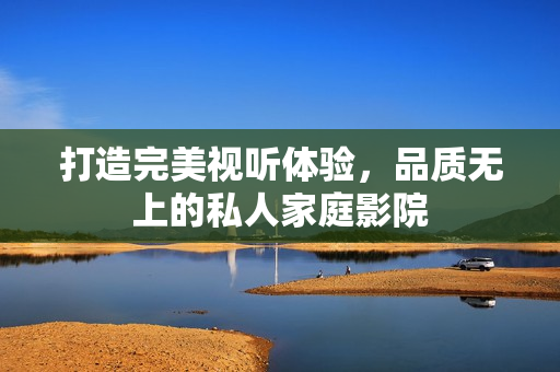 打造完美视听体验，品质无上的私人家庭影院