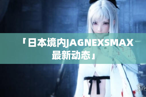 「日本境内JAGNEXSMAX最新动态」
