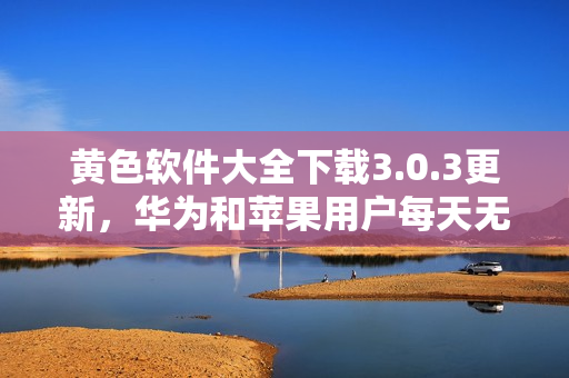 黄色软件大全下载3.0.3更新，华为和苹果用户每天无限次下载