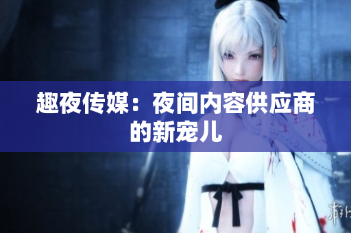 趣夜传媒：夜间内容供应商的新宠儿
