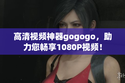 高清视频神器gogogo，助力您畅享1080P视频！