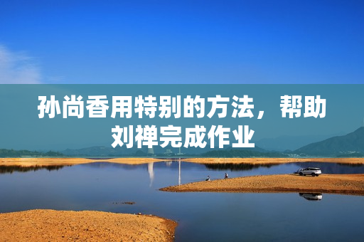 孙尚香用特别的方法，帮助刘禅完成作业