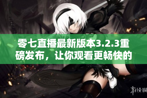 零七直播最新版本3.2.3重磅发布，让你观看更畅快的直播