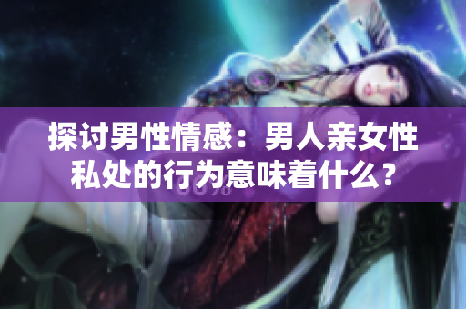 探讨男性情感：男人亲女性私处的行为意味着什么？