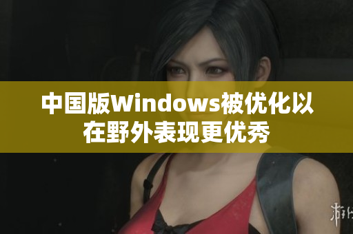 中国版Windows被优化以在野外表现更优秀