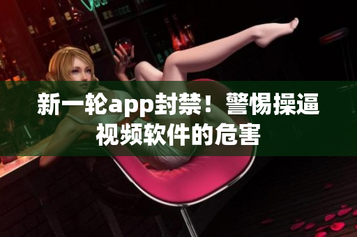 新一轮app封禁！警惕操逼视频软件的危害