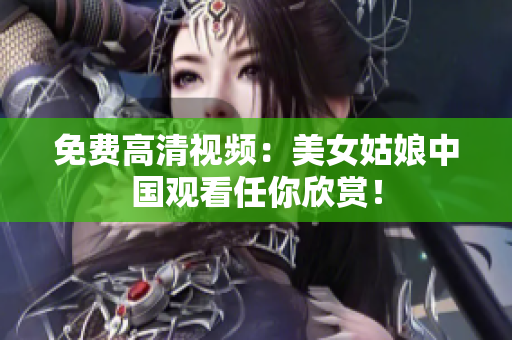 免费高清视频：美女姑娘中国观看任你欣赏！