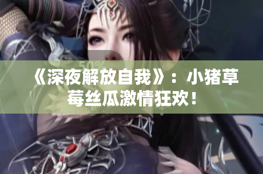 《深夜解放自我》：小猪草莓丝瓜激情狂欢！