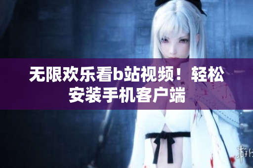 无限欢乐看b站视频！轻松安装手机客户端