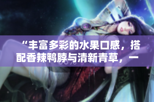 “丰富多彩的水果口感，搭配香辣鸭脖与清新青草，一口嚼爆味蕾！”