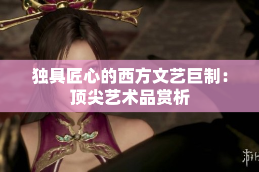 独具匠心的西方文艺巨制：顶尖艺术品赏析