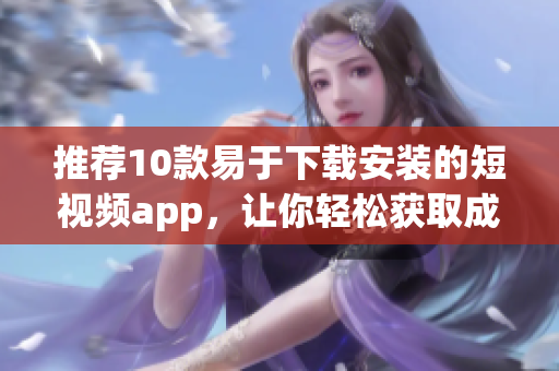推荐10款易于下载安装的短视频app，让你轻松获取成品视频！