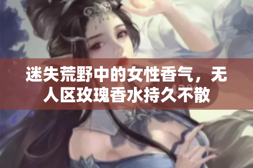 迷失荒野中的女性香气，无人区玫瑰香水持久不散