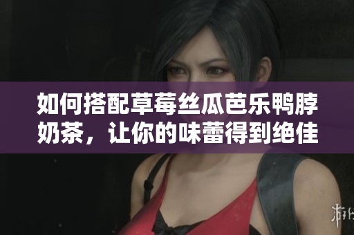 如何搭配草莓丝瓜芭乐鸭脖奶茶，让你的味蕾得到绝佳享受？
