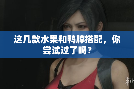 这几款水果和鸭脖搭配，你尝试过了吗？