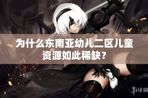 为什么东南亚幼儿二区儿童资源如此稀缺？